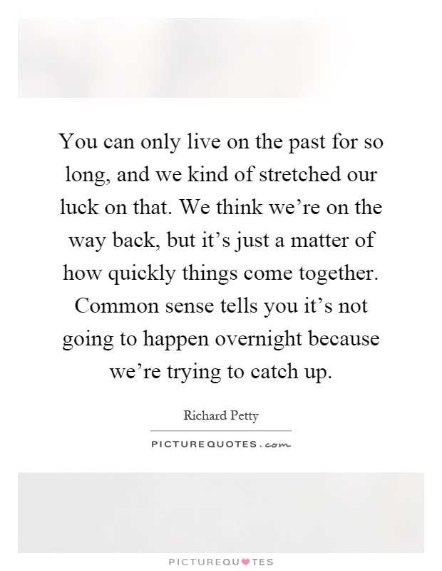 You can only live on the past for so long, and we kind of stretched our luck on that. We think we're on the way back, but it's just a matter of how quickly things come together. Common sense tells you it's not going to happen overnight because we're trying to catch up Picture Quote #1