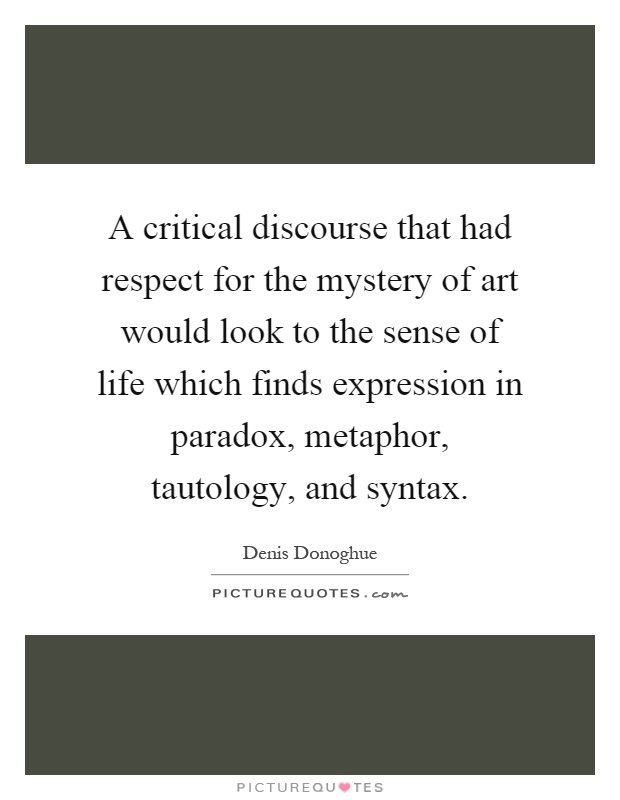 A critical discourse that had respect for the mystery of art would look to the sense of life which finds expression in paradox, metaphor, tautology, and syntax Picture Quote #1