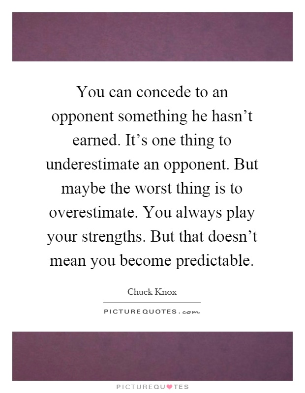You can concede to an opponent something he hasn't earned. It's one thing to underestimate an opponent. But maybe the worst thing is to overestimate. You always play your strengths. But that doesn't mean you become predictable Picture Quote #1