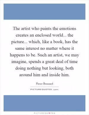 The artist who paints the emotions creates an enclosed world... the picture... which, like a book, has the same interest no matter where it happens to be. Such an artist, we may imagine, spends a great deal of time doing nothing but looking, both around him and inside him Picture Quote #1