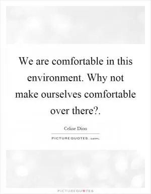 We are comfortable in this environment. Why not make ourselves comfortable over there? Picture Quote #1