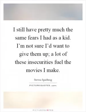 I still have pretty much the same fears I had as a kid. I’m not sure I’d want to give them up; a lot of these insecurities fuel the movies I make Picture Quote #1