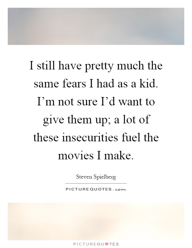 I still have pretty much the same fears I had as a kid. I'm not sure I'd want to give them up; a lot of these insecurities fuel the movies I make Picture Quote #1