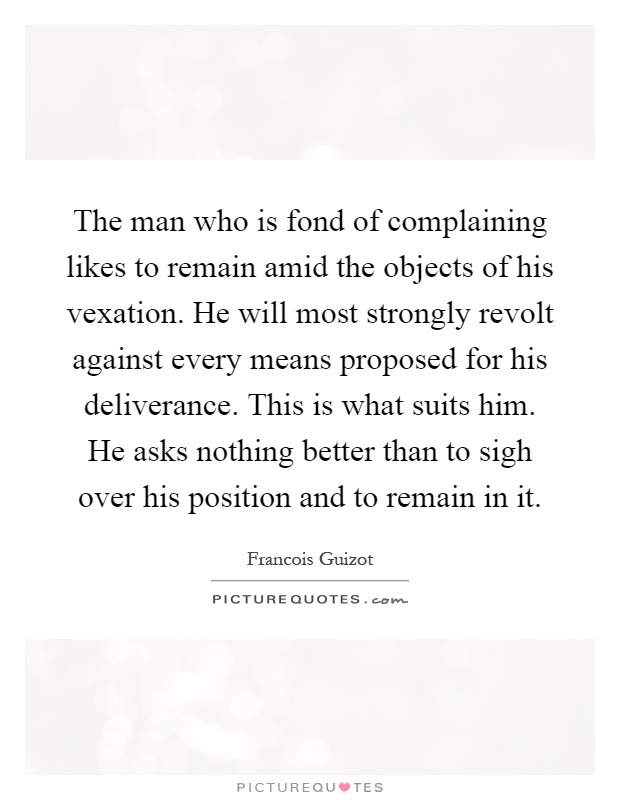 The man who is fond of complaining likes to remain amid the objects of his vexation. He will most strongly revolt against every means proposed for his deliverance. This is what suits him. He asks nothing better than to sigh over his position and to remain in it Picture Quote #1