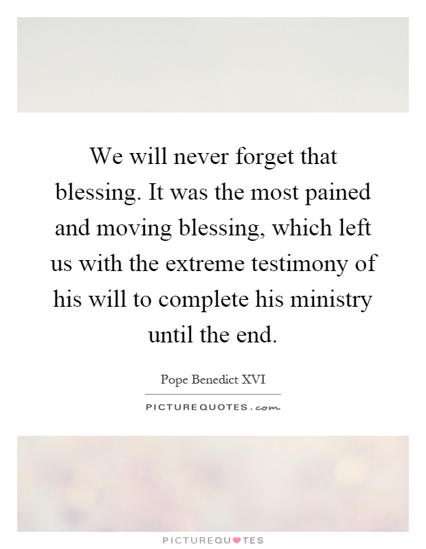 We will never forget that blessing. It was the most pained and moving blessing, which left us with the extreme testimony of his will to complete his ministry until the end Picture Quote #1
