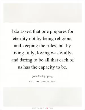 I do assert that one prepares for eternity not by being religious and keeping the rules, but by living fully, loving wastefully, and daring to be all that each of us has the capacity to be Picture Quote #1