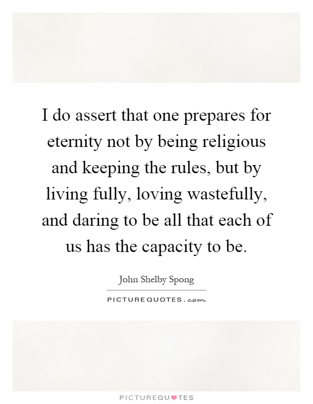 I do assert that one prepares for eternity not by being religious and keeping the rules, but by living fully, loving wastefully, and daring to be all that each of us has the capacity to be Picture Quote #1