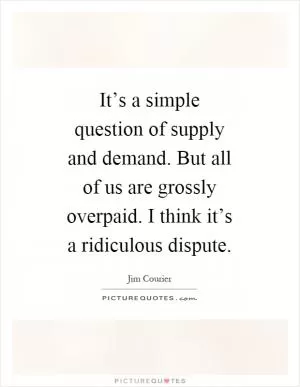 It’s a simple question of supply and demand. But all of us are grossly overpaid. I think it’s a ridiculous dispute Picture Quote #1