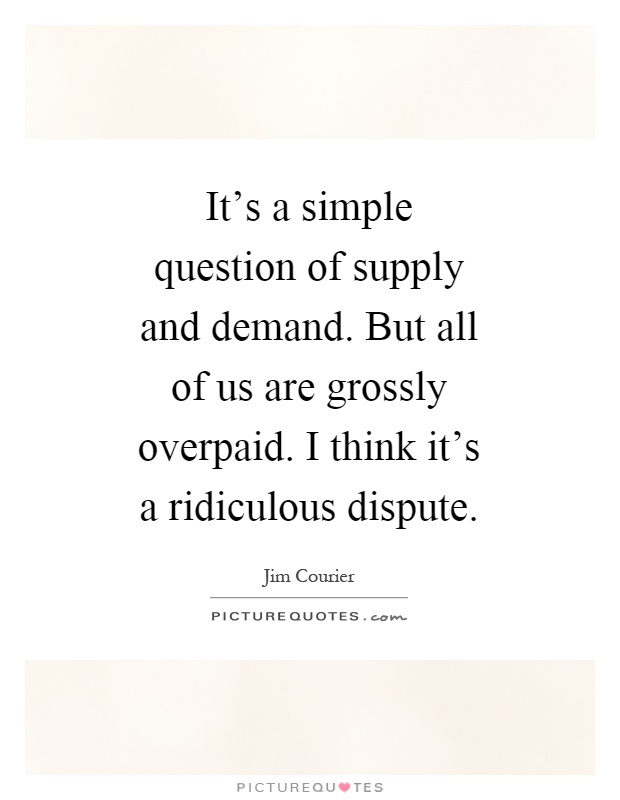 It's a simple question of supply and demand. But all of us are grossly overpaid. I think it's a ridiculous dispute Picture Quote #1