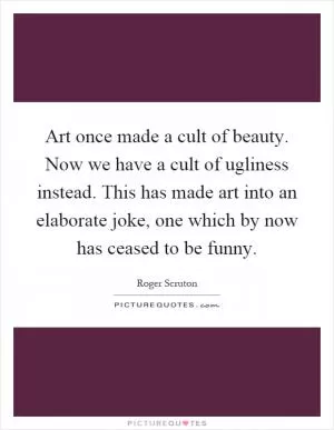 Art once made a cult of beauty. Now we have a cult of ugliness instead. This has made art into an elaborate joke, one which by now has ceased to be funny Picture Quote #1