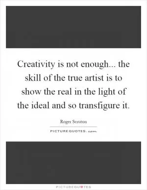 Creativity is not enough... the skill of the true artist is to show the real in the light of the ideal and so transfigure it Picture Quote #1
