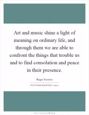 Art and music shine a light of meaning on ordinary life, and through them we are able to confront the things that trouble us and to find consolation and peace in their presence Picture Quote #1