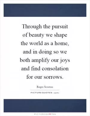 Through the pursuit of beauty we shape the world as a home, and in doing so we both amplify our joys and find consolation for our sorrows Picture Quote #1