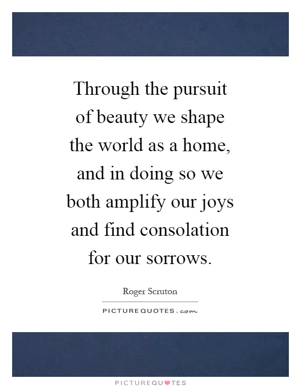 Through the pursuit of beauty we shape the world as a home, and in doing so we both amplify our joys and find consolation for our sorrows Picture Quote #1