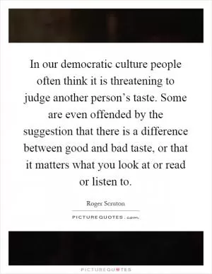 In our democratic culture people often think it is threatening to judge another person’s taste. Some are even offended by the suggestion that there is a difference between good and bad taste, or that it matters what you look at or read or listen to Picture Quote #1