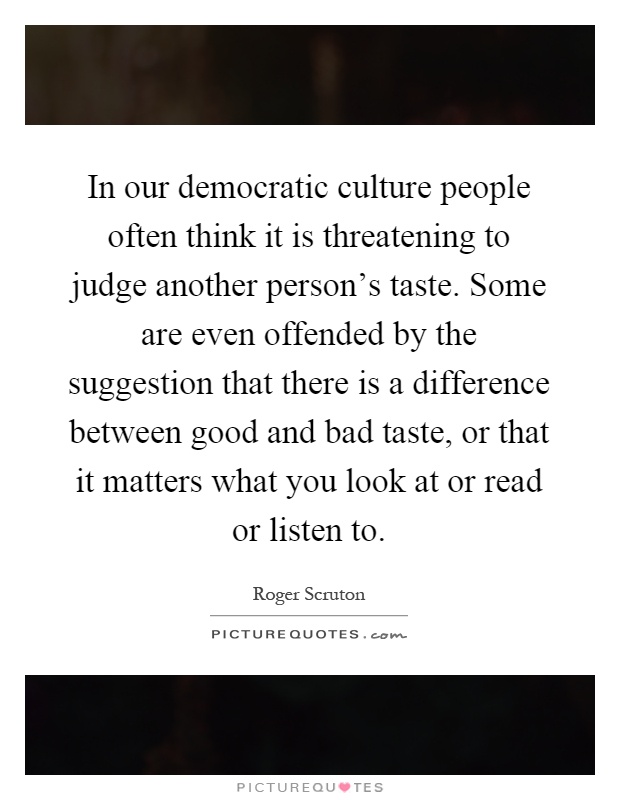 In our democratic culture people often think it is threatening to judge another person's taste. Some are even offended by the suggestion that there is a difference between good and bad taste, or that it matters what you look at or read or listen to Picture Quote #1