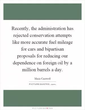 Recently, the administration has rejected conservation attempts like more accurate fuel mileage for cars and bipartisan proposals for reducing our dependence on foreign oil by a million barrels a day Picture Quote #1