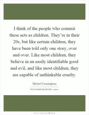 I think of the people who commit these acts as children. They’re in their 20s, but like certain children, they have been told only one story, over and over. Like most children, they believe in an easily identifiable good and evil, and like most children, they are capable of unthinkable cruelty Picture Quote #1