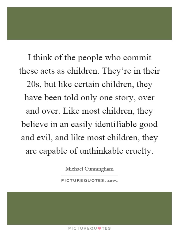 I think of the people who commit these acts as children. They're in their 20s, but like certain children, they have been told only one story, over and over. Like most children, they believe in an easily identifiable good and evil, and like most children, they are capable of unthinkable cruelty Picture Quote #1