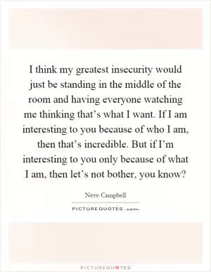 I think my greatest insecurity would just be standing in the middle of the room and having everyone watching me thinking that’s what I want. If I am interesting to you because of who I am, then that’s incredible. But if I’m interesting to you only because of what I am, then let’s not bother, you know? Picture Quote #1