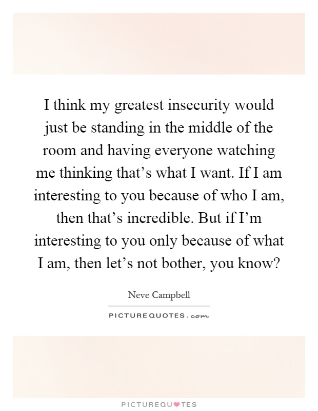 I think my greatest insecurity would just be standing in the middle of the room and having everyone watching me thinking that's what I want. If I am interesting to you because of who I am, then that's incredible. But if I'm interesting to you only because of what I am, then let's not bother, you know? Picture Quote #1