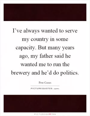 I’ve always wanted to serve my country in some capacity. But many years ago, my father said he wanted me to run the brewery and he’d do politics Picture Quote #1