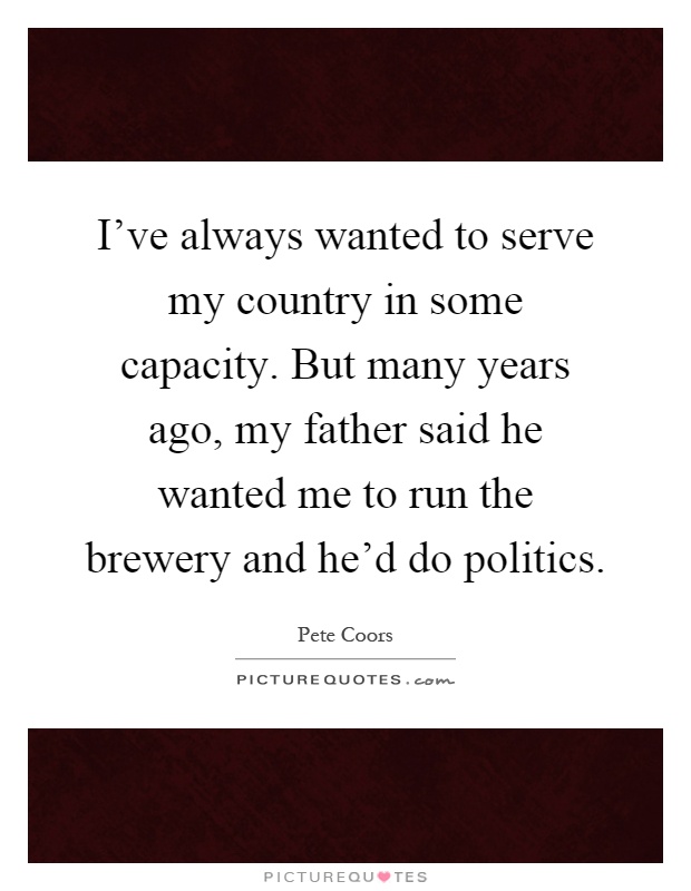 I've always wanted to serve my country in some capacity. But many years ago, my father said he wanted me to run the brewery and he'd do politics Picture Quote #1