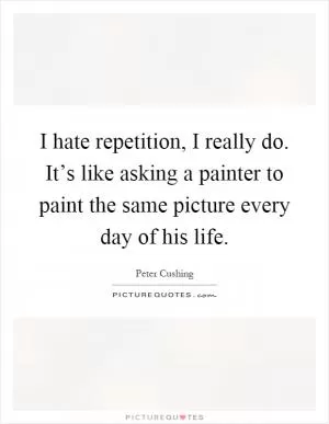 I hate repetition, I really do. It’s like asking a painter to paint the same picture every day of his life Picture Quote #1