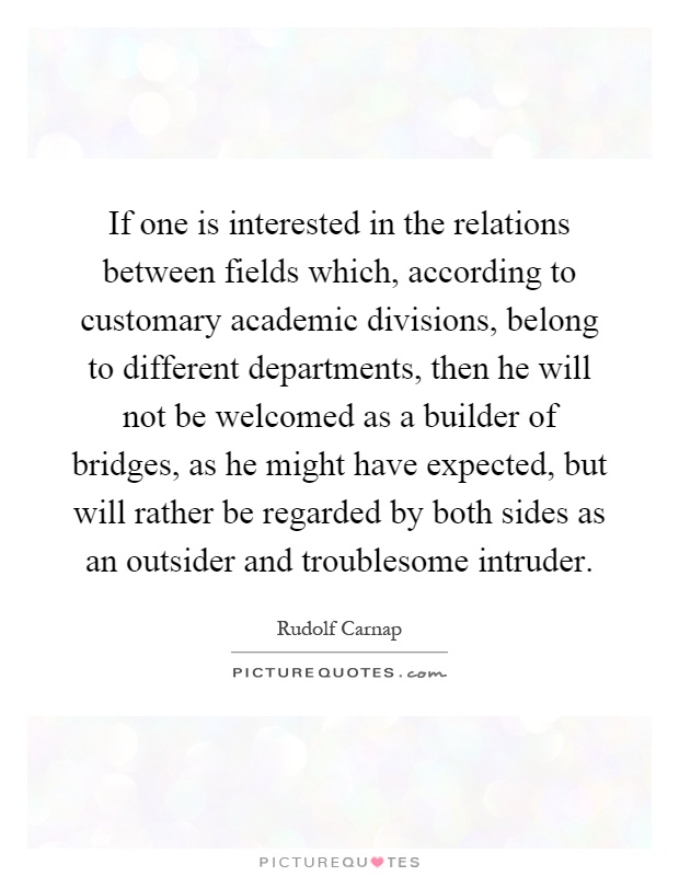 If one is interested in the relations between fields which, according to customary academic divisions, belong to different departments, then he will not be welcomed as a builder of bridges, as he might have expected, but will rather be regarded by both sides as an outsider and troublesome intruder Picture Quote #1