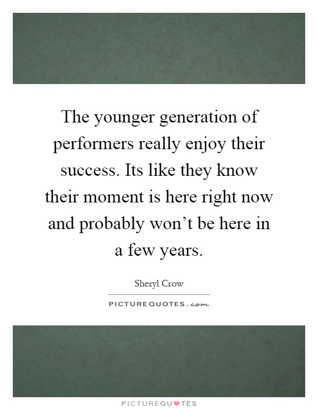 The younger generation of performers really enjoy their success. Its like they know their moment is here right now and probably won't be here in a few years Picture Quote #1