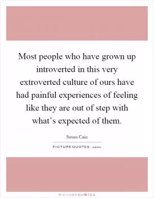 Most people who have grown up introverted in this very extroverted culture of ours have had painful experiences of feeling like they are out of step with what’s expected of them Picture Quote #1