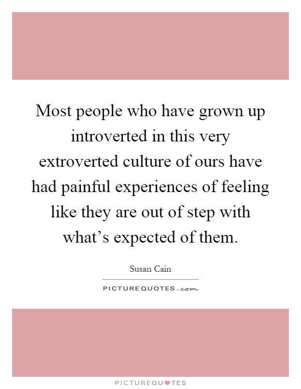 Most people who have grown up introverted in this very extroverted culture of ours have had painful experiences of feeling like they are out of step with what's expected of them Picture Quote #1