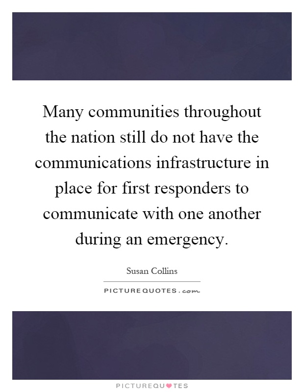 Many communities throughout the nation still do not have the communications infrastructure in place for first responders to communicate with one another during an emergency Picture Quote #1