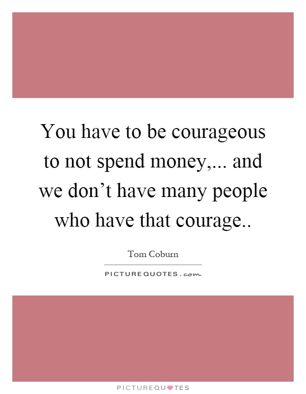 You have to be courageous to not spend money,... and we don't have many people who have that courage Picture Quote #1