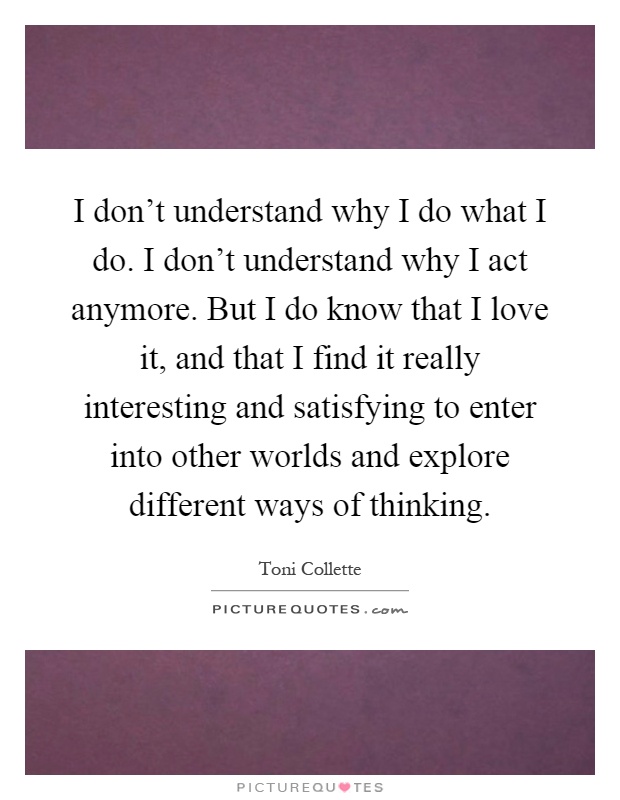 I don't understand why I do what I do. I don't understand why I act anymore. But I do know that I love it, and that I find it really interesting and satisfying to enter into other worlds and explore different ways of thinking Picture Quote #1