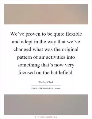 We’ve proven to be quite flexible and adept in the way that we’ve changed what was the original pattern of air activities into something that’s now very focused on the battlefield Picture Quote #1