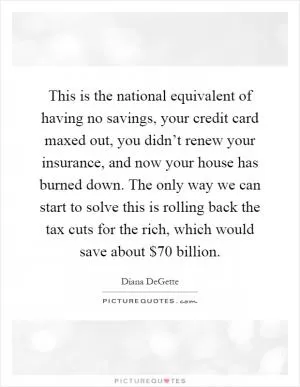 This is the national equivalent of having no savings, your credit card maxed out, you didn’t renew your insurance, and now your house has burned down. The only way we can start to solve this is rolling back the tax cuts for the rich, which would save about $70 billion Picture Quote #1