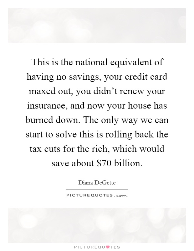 This is the national equivalent of having no savings, your credit card maxed out, you didn't renew your insurance, and now your house has burned down. The only way we can start to solve this is rolling back the tax cuts for the rich, which would save about $70 billion Picture Quote #1