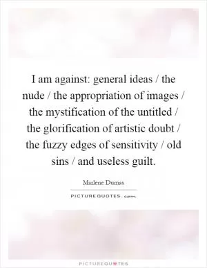 I am against: general ideas / the nude / the appropriation of images / the mystification of the untitled / the glorification of artistic doubt / the fuzzy edges of sensitivity / old sins / and useless guilt Picture Quote #1
