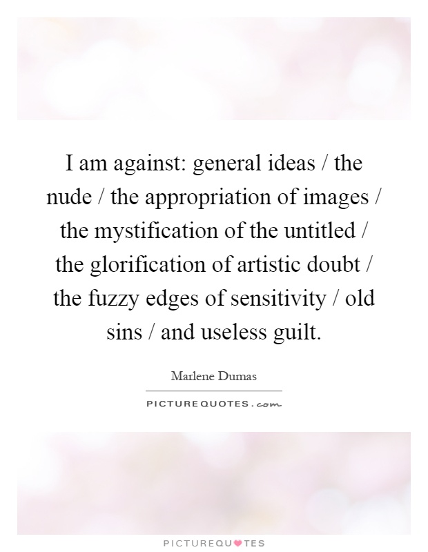 I am against: general ideas / the nude / the appropriation of images / the mystification of the untitled / the glorification of artistic doubt / the fuzzy edges of sensitivity / old sins / and useless guilt Picture Quote #1