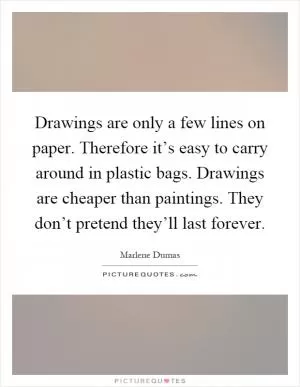 Drawings are only a few lines on paper. Therefore it’s easy to carry around in plastic bags. Drawings are cheaper than paintings. They don’t pretend they’ll last forever Picture Quote #1