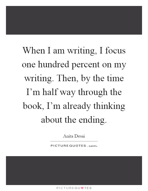 When I am writing, I focus one hundred percent on my writing. Then, by the time I'm half way through the book, I'm already thinking about the ending Picture Quote #1