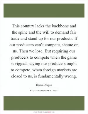 This country lacks the backbone and the spine and the will to demand fair trade and stand up for our products. If our producers can’t compete, shame on us. Then we lose. But requiring our producers to compete when the game is rigged, saying our producers ought to compete, when foreign markets are closed to us, is fundamentally wrong Picture Quote #1