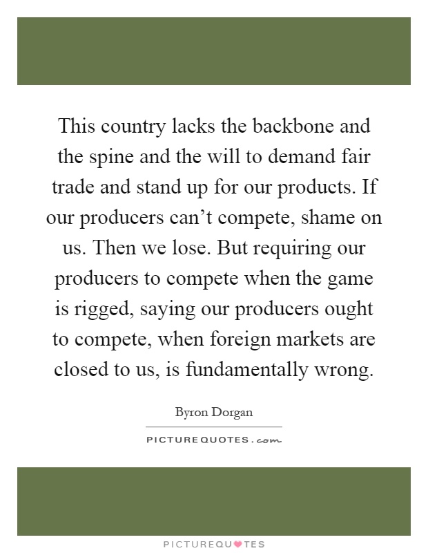 This country lacks the backbone and the spine and the will to demand fair trade and stand up for our products. If our producers can't compete, shame on us. Then we lose. But requiring our producers to compete when the game is rigged, saying our producers ought to compete, when foreign markets are closed to us, is fundamentally wrong Picture Quote #1