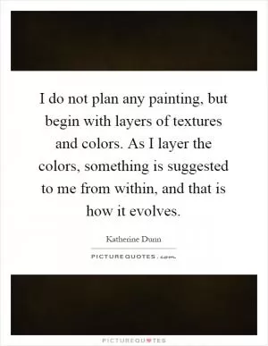 I do not plan any painting, but begin with layers of textures and colors. As I layer the colors, something is suggested to me from within, and that is how it evolves Picture Quote #1