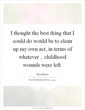 I thought the best thing that I could do would be to clean up my own act, in terms of whatever.. childhood wounds were left Picture Quote #1