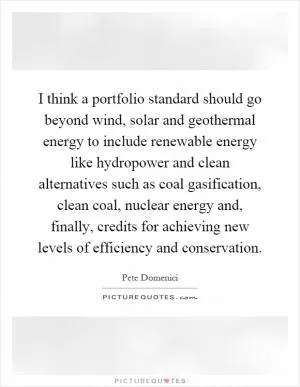 I think a portfolio standard should go beyond wind, solar and geothermal energy to include renewable energy like hydropower and clean alternatives such as coal gasification, clean coal, nuclear energy and, finally, credits for achieving new levels of efficiency and conservation Picture Quote #1