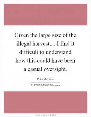 Given the large size of the illegal harvest,... I find it difficult to understand how this could have been a casual oversight Picture Quote #1
