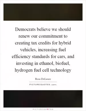 Democrats believe we should renew our commitment to creating tax credits for hybrid vehicles, increasing fuel efficiency standards for cars, and investing in ethanol, biofuel, hydrogen fuel cell technology Picture Quote #1