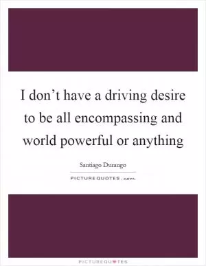 I don’t have a driving desire to be all encompassing and world powerful or anything Picture Quote #1